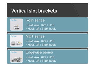 Vertical slot brackets
Roth series
• Slot size: .022 / .018
• Hook: 3# / 345# hook
MBT series
• Slot size: .022 / .018
• Hook: 3# / 345# hook
Edgewise series
• Slot size: .022 / .018
• Hook: 3# / 345# hook
 