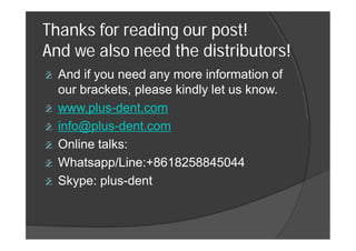 Thanks for reading our post!
And we also need the distributors!
ž And if you need any more information of
our brackets, please kindly let us know.
ž www.plus-dent.com
ž info@plus-dent.comž info@plus-dent.com
ž Online talks:
ž Whatsapp/Line:+8618258845044
ž Skype: plus-dent
 