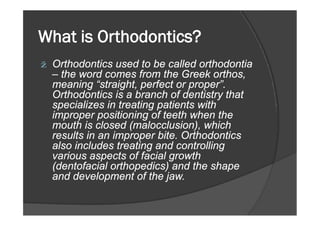 What is Orthodontics?
ž Orthodontics used to be called orthodontia
– the word comes from the Greek orthos,
meaning “straight, perfect or proper”.
Orthodontics is a branch of dentistry that
specializes in treating patients with
improper positioning of teeth when theimproper positioning of teeth when the
mouth is closed (malocclusion), which
results in an improper bite. Orthodontics
also includes treating and controlling
various aspects of facial growth
(dentofacial orthopedics) and the shape
and development of the jaw.
 