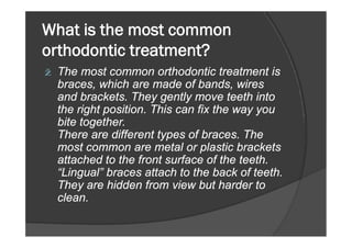 What is the most common
orthodontic treatment?
ž The most common orthodontic treatment is
braces, which are made of bands, wires
and brackets. They gently move teeth into
the right position. This can fix the way you
bite together.bite together.
There are different types of braces. The
most common are metal or plastic brackets
attached to the front surface of the teeth.
“Lingual” braces attach to the back of teeth.
They are hidden from view but harder to
clean.
 