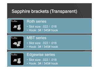 Sapphire brackets (Transparent)
Roth series
• Slot size: .022 / .018
• Hook: 3# / 345# hook
MBT series
• Slot size: .022 / .018
• Hook: 3# / 345# hook
Edgewise series
• Slot size: .022 / .018
• Hook: 3# / 345# hook
 