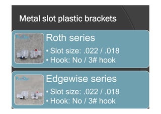 Metal slot plastic brackets
Roth series
• Slot size: .022 / .018
• Hook: No / 3# hook• Hook: No / 3# hook
Edgewise series
• Slot size: .022 / .018
• Hook: No / 3# hook
 