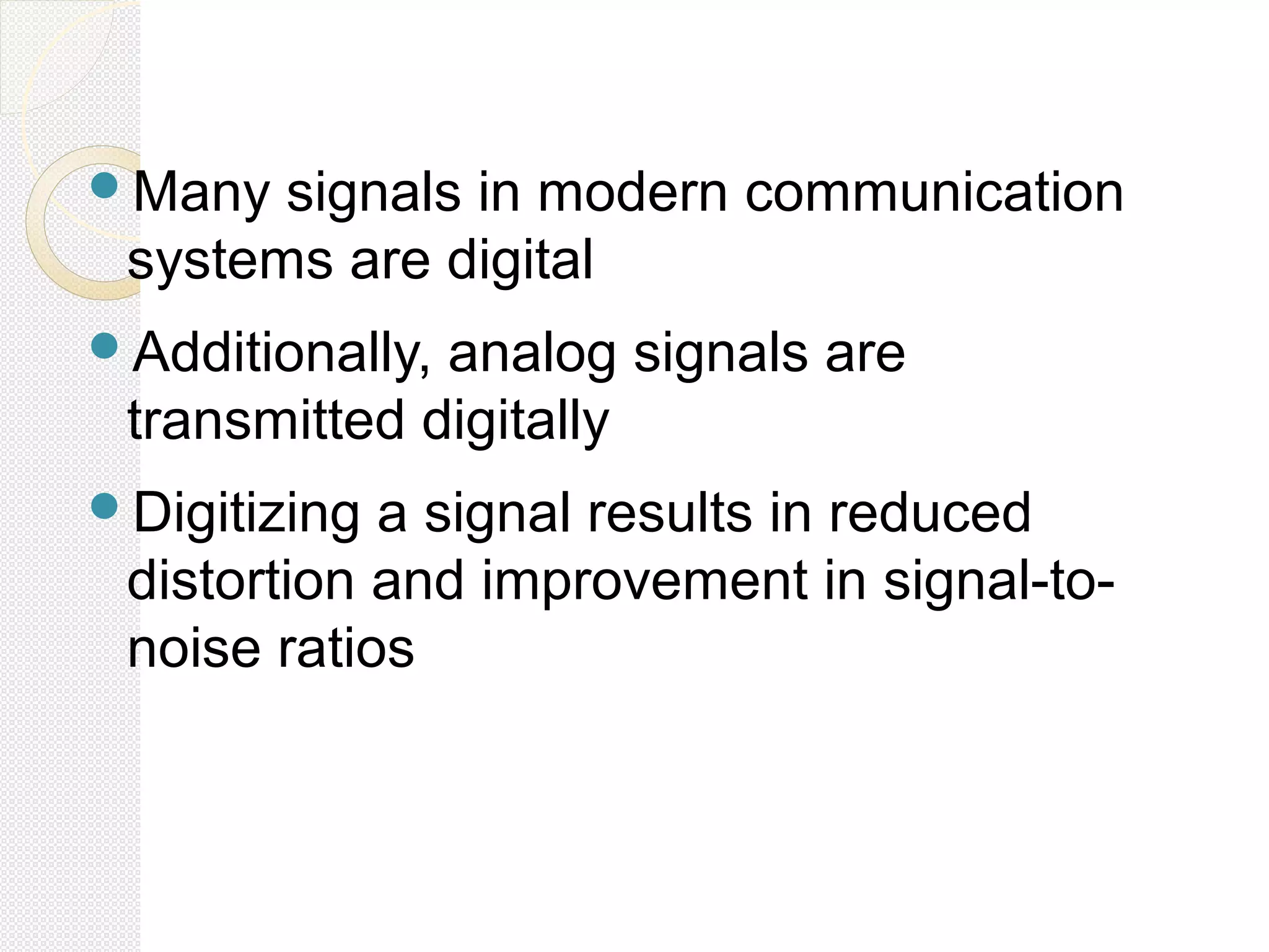 Many signals in modern communication
systems are digital
Additionally, analog signals are
transmitted digitally
Digitizing a signal results in reduced
distortion and improvement in signal-to-
noise ratios
 
