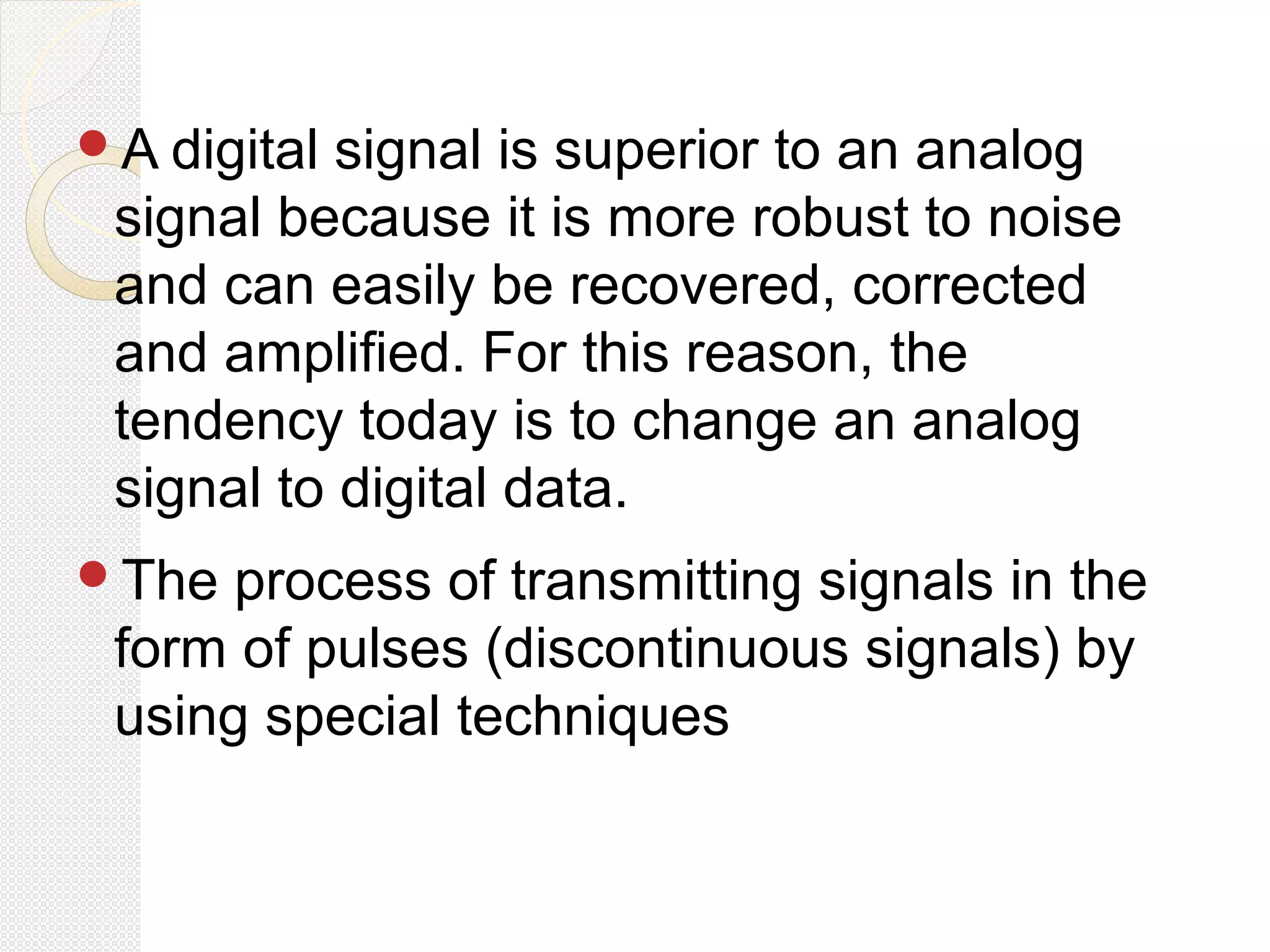 A digital signal is superior to an analog
signal because it is more robust to noise
and can easily be recovered, corrected
and amplified. For this reason, the
tendency today is to change an analog
signal to digital data.
The process of transmitting signals in the
form of pulses (discontinuous signals) by
using special techniques
 