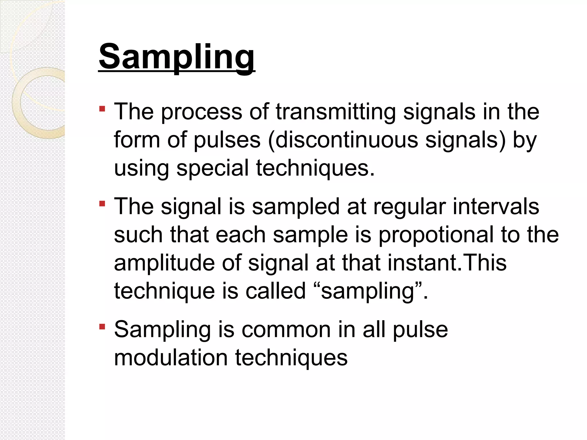 Sampling
 The process of transmitting signals in the
form of pulses (discontinuous signals) by
using special techniques.
 The signal is sampled at regular intervals
such that each sample is propotional to the
amplitude of signal at that instant.This
technique is called “sampling”.
 Sampling is common in all pulse
modulation techniques
 