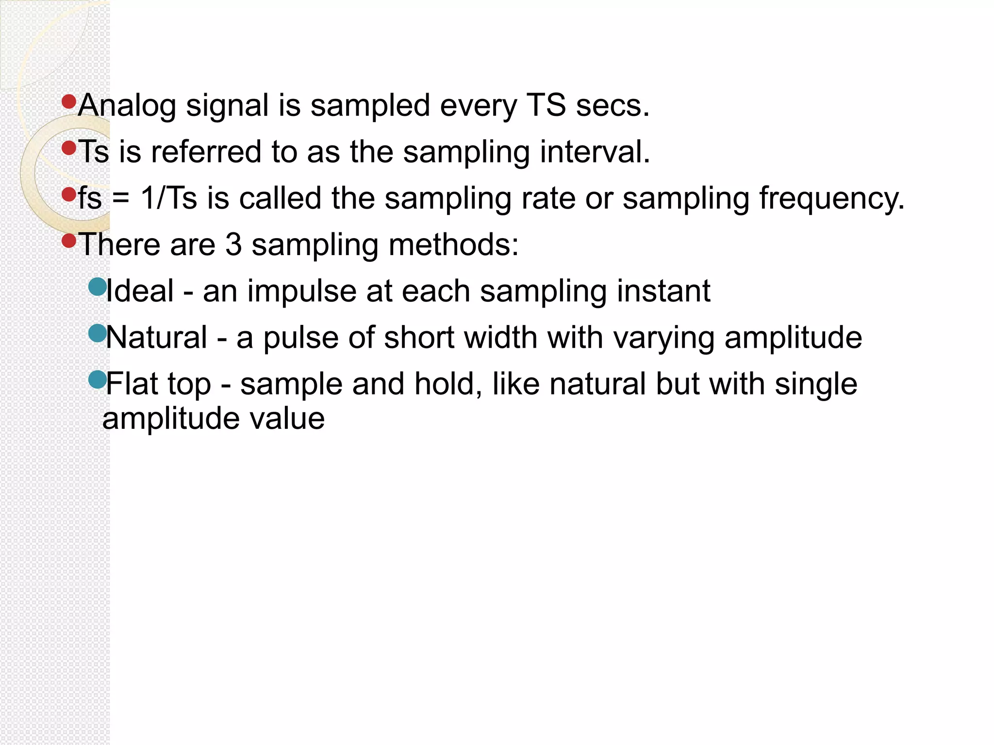 Analog signal is sampled every TS secs.
Ts is referred to as the sampling interval.
fs = 1/Ts is called the sampling rate or sampling frequency.
There are 3 sampling methods:
Ideal - an impulse at each sampling instant
Natural - a pulse of short width with varying amplitude
Flat top - sample and hold, like natural but with single
amplitude value
 