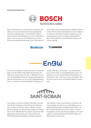 Kooperationspartner




Bosch Thermotechnik ist ein führender europäischer Her-        verfügt über starke internationale und regionale Marken
steller von ressourcenschonenden Heizungsprodukten             und ein differenziertes Produktspektrum, das in insgesamt
und Warmwasserlösungen. Im Geschäftsjahr 2009 er-              21 Werken in elf Ländern Europas, Nordamerikas und
zielte der Bosch-Geschäftsbereich mit rund 13.000 Mitar-       Asiens produziert wird. Am Projekt Uhlandschule ist
beitern einen Umsatz von 2,87 Milliarden Euro, davon           Bosch Thermotechnik mit seinen Marken Buderus und
66 Prozent außerhalb Deutschlands. Bosch Thermotechnik         Junkers beteiligt.




Mit rund sechs Millionen Kunden und über 21.000 Mitar-         Handel sowie Netz und Vertrieb, – Gas, Wasserversor-
beitern hat die EnBW Energie Baden-Württemberg AG              gung sowie Energie- und Umweltdienstleistungen. Wir
2009 einen Jahresumsatz von über 15 Milliarden Euro er-        bekennen uns zum Standort Baden-Württemberg und
zielt. Als drittgrößtes deutsches Energieversorgungsunter-     Deutschland. Hier ist der Fokus unserer Aktivitäten. Darü-
nehmen konzentrieren wir uns auf die Tätigkeitsbereiche        ber hinaus sind wir auch auf weiteren Märkten Europas
Strom – unterteilt in die Geschäftsfelder Erzeugung und        aktiv.




Saint-Gobain ist eines der weltweit führenden Unterneh-        und vertreibt in erster Linie Produkte und Systeme, die
men bei der Gestaltung und Schaffung von Lebensräu-            hervorragende Lösungen für ein nachhaltiges und um-
men, in denen der Mensch wohnt, arbeitet und seine             weltfreundliches Bauen und Modernisieren bieten. An
Freizeit verbringt. Die internationale Gruppe ist in 64 Län-   dem Projekt Uhlandschule ist Saint-Gobain mit seiner
dern mit 191.000 Mitarbeitern präsent. Das bereits 1665        Hauptsparte Construction Products beteiligt, in der unter
gegründete Unternehmen, das in Deutschland rund                anderen so bekannte Marken wie ISOVER, Rigips und
20.000 Mitarbeiter beschäftigt, entwickelt, produziert         Weber-Maxit zu finden sind.
 