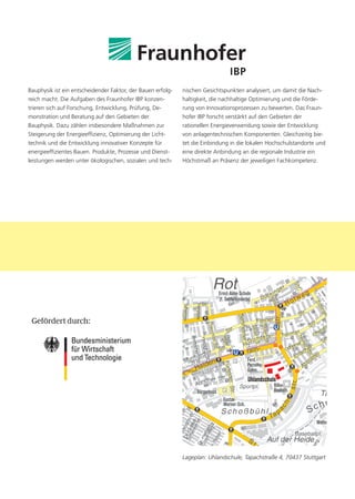Bauphysik ist ein entscheidender Faktor, der Bauen erfolg-   nischen Gesichtspunkten analysiert, um damit die Nach-
reich macht. Die Aufgaben des Fraunhofer IBP konzen-         haltigkeit, die nachhaltige Optimierung und die Förde-
trieren sich auf Forschung, Entwicklung, Prüfung, De-        rung von Innovationsprozessen zu bewerten. Das Fraun-
monstration und Beratung auf den Gebieten der                hofer IBP forscht verstärkt auf den Gebieten der
Bauphysik. Dazu zählen insbesondere Maßnahmen zur            rationellen Energieverwendung sowie der Entwicklung
Steigerung der Energieeffizienz, Optimierung der Licht-      von anlagentechnischen Komponenten. Gleichzeitig bie-
technik und die Entwicklung innovativer Konzepte für         tet die Einbindung in die lokalen Hochschulstandorte und
energieeffizientes Bauen. Produkte, Prozesse und Dienst-     eine direkte Anbindung an die regionale Industrie ein
leistungen werden unter ökologischen, sozialen und tech-     Höchstmaß an Präsenz der jeweiligen Fachkompetenz.




                                                             Lageplan: Uhlandschule, Tapachstraße 4, 70437 Stuttgart
 