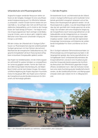 Uhlandschule wird Plusenergieschule                          1. Ziel des Projekts

Angesichts knapper werdender Ressourcen stehen wir           Die bestehende Grund- und Werkrealschule der Uhland-
heute vor der Aufgabe, Strategien für eine zukunftswei-      schule in Stuttgart-Zuffenhausen soll im laufenden Schul-
sende Energieversorgung auch für öffentliche Gebäude         betrieb ganzheitlich energetisch verbessert und auf das
zu entwickeln. Unseren Schulen kommt hierbei eine zen-       Niveau einer Plusenergieschule gebracht werden. Um als
trale Rolle zu. Sie verfügen über mehr als 40 Prozent der    Plusenergieschule zu gelten, muss die Gesamtliegenschaft
städtischen Gebäudefläche und ihr Anteil an den Energie-     über das Jahr gemittelt mehr Energie gewinnen als sie be-
kosten der Stadt beträgt 20 Prozent – hier liegt ein enor-   nötigt. Das Vorhaben sieht eine energetische Steigerung
mes Einsparungspotenzial. Noch wichtiger ist die Bedeu-      der Energieeffizienz durch Sanierungsmaßnahmen an der
tung der Schulen, wenn es darum geht, möglichst vielen       Gebäudehülle und der Anlagentechnik vor. Innovative
Menschen einen Ressourcen schonenden Umgang mit              Wärmedämmmaterialien und Lüftungskonzepte sollen
Energie zu vermitteln.                                       eingebaut werden. Zudem wird über die regenerativen
                                                             Energieträger Sonnenenergie und Erdwärme der verblei-
Mit dem Umbau der Uhlandschule in Stuttgart-Zuffen-          bende Energiebedarf für Strom und Wärme vor Ort er-
hausen zur Plusenergieschule zeigt die Landeshauptstadt      zeugt.
Stuttgart gemeinsam mit ihren Partnern das technisch
Machbare bei der energetischen Gebäudesanierung. Der         Die in Stuttgart realisierten Demonstrationsvorhaben zur
gesamte Energiebedarf soll durch Nutzung lokal verfüg-       Effizienzsteigerung und Energieeinsparung haben in der
barer erneuerbarer Energiequellen gedeckt werden.            Vergangenheit gezeigt, dass Sanierungsmaßnahmen an
                                                             Schulgebäuden durch umfassende Dokumentation der
Das Projekt hat Vorbildcharakter, mit den Erfahrungswer-     Einsparmaßnahmen und durch eine Visualisierung der
ten soll Anstoß für weitere Vorhaben zur energieeffizien-    erreichten Einsparziele beziehungsweise des Komforts
ten Sanierung gegeben werden. Partner der Stadt sind         das Bewusstsein der Öffentlichkeit gegenüber Energie-
die EnBW Energie Baden-Württemberg AG, die Robert            effizienz sensibilisieren kann. Über die Institution Schule   1
Bosch GmbH und die Saint-Gobain Gruppe. Die wissen-          kann eine starke Durchdringung der Gesellschaft erreicht
schaftliche Begleitung des Projekts liegt beim Fraunhofer-   werden, da alle Gesellschaftsschichten und Altersgruppen
Institut für Bauphysik (IBP). Das Projekt wird im Rahmen     entweder direkt oder indirekt mit ihr im Alltag berührt
der Energieforschung des Bundesministeriums für Wirt-        sind.
schaft und Technologie gefördert.




Bild 1: Die Uhlandschule besteht aus mehreren, unterschiedlich alten Gebäuden
 