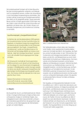 Die Landeshauptstadt Stuttgart will mit dem Bauvorha-
    ben den Innovationsgedanken aufgreifen und Gebäude                   Hauptbau
    nicht nur beispielhaft sanieren, sondern die Umwandlung
    in eine nachhaltige Energieversorgung vorantreiben. Den
                                                                                                                 Pavillion
    Schülern soll die Umsetzung von Energieeinsparmaßnah-
    men direkt vor Ort dargestellt werden. Dieser praxisnahe
    Bezug und die im Projekt gesammelten Erfahrungen wer-
    den zudem in dem Lehrstoff der Unterrichtsstunden auf-
    gearbeitet und dienen dazu, den Schülern Wissen zum
                                                                                                    Erweiterungsbau
    rationellen Energieeinsatz und Umweltschutz frühzeitig
    zu vermitteln.

                                                                                        Turnhalle
     Leuchtturmprojekt „Energieeffiziente Schule“

     Im Rahmen der vom Bundeskanzleramt 2005 gestarte-
     ten Innovationsinitiative hat das Fraunhofer-Institut für
     Bauphysik im Impulskreis Energie die energieeffiziente          Bild 2: Luftbildaufnahme der Uhlandschule
     Schulsanierung als Innovationsidee für die Effizienzstei-
     gerung eingebracht. Das Projekt „Energieeffiziente              Der Gebäudekomplex umfasst neben dem Hauptbau
     Schulsanierung“ wurde vom Bundesministerium für                 einen Pavillon, einen quadratischen Erweiterungsbau
     Wirtschaft und Technologie (BMWi) als Initiative inner-         sowie eine Turnhalle (vgl. Bild 2). Der Hauptbau, der Pavil-
     halb der „High-Tech-Strategie Deutschland“ verankert            lon und die Turnhalle wurden im Jahr 1954 errichtet. Die
     und in den aktuellen Forschungsprogrammen fortge-               Fundamente und Untergeschosse bestehen aus Stampf-
2    schrieben.                                                      beton und die Erd- und Obergeschosse aus einem Stahl-
                                                                     betonskelett mit Ausfachung in Wabensteinen. Die Innen-
     Als Schwerpunkt innerhalb der Forschungsinitiative              wände sind als Backsteinmauerwerk und die Decken
     EnOB konzentriert es sich derzeit auf die Entwicklung           allgemein als Massivbauten konzipiert. Während die Dach-
     von Grundlagen für zukunftsorientierte Schulgebäude-            konstruktionen aus Stahlbetonbinder zusammen mit
     konzepte. In Modellprojekten werden Lösungen erprobt,           Holzgebälk bestehen, sind die Dachdeckungen als Flach-
     mit denen eine deutlich verbesserte Energieeffizienz bei        dachpfannen auf Schindelschirme konstruiert. Im Jahr
     gleichzeitiger Komfortsteigerung sichergestellt werden          2003/2004 wurde das Schulareal durch einen Neubau
     kann. Die Initiative strahlt als Leitprojekt bis in den euro-   erweitert, der als Stahlbetonkonstruktion errichtet wurde
     päischen Raum hinein.                                           und eine umfassende Glasfassade aufweist. Die gesamte
                                                                     zu beheizende Fläche inklusive Turnhalle und Neubau
     Weitere Informationen im Internet unter:                        beträgt 6.437 m².
     www.eneff-schule.de; www.enob.info/de;
     www.buildup.eu/communities/schoolfuture                         Der Hauptbau, ein lang gestrecktes Gebäude mit einer
                                                                     Grundfläche von 1.200 m², besitzt drei oberirdische und
                                                                     ein unterirdisches Geschoss. Im Erdgeschoss befinden sich
    2. Objekt                                                        Aufenthalts- und Werkräume sowie eine Hausmeister-
                                                                     wohnung. In den Obergeschossen sind Klassenräume
    Die Auswahl der Grund- und Werkrealschule der Uhland-            untergebracht. Das Untergeschoss unterkellert etwa die
    schule in Stuttgart-Zuffenhausen erfolgte auf Basis einer        Hälfte des Gebäudes und umfasst Lager- und Technik-
    umfangreichen Analyse im Vorfeld des Projekts. Aus-              räume. Der Pavillon mit einer Grundfläche von 460 m²
    schlaggebend waren neben bevorstehenden umfassen-                besteht aus zwei oberirdischen Geschossen. Auf deren
    den Instandsetzungsmaßnahmen die geografische Lage               Südseite befinden sich Klassenräume, auf der Nordseite
    der Schule und die Übertragbarkeit der Rahmenbedin-              der Flurbereich mit auf der Stirnseite angeordneten Sani-
    gungen auf andere Objekte.                                       tärzellen. Die Hauptdachfläche ist mit einer Neigung von
                                                                     16 Grad nach Süden ausgerichtet.
 