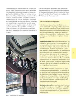 Der Erweiterungsbau ist ein quadratisches Gebäude mit       Die Gebäude werden gegenwärtig über eine zentrale
einer 32 m x 32 m großen Grundfläche und besteht aus        Warmwasserheizung durch einen älteren erdgasbefeuer-
zwei oberirdischen Geschossen sowie einem Souterrain-       ten Standardkessel beheizt, der sich im Keller des Haupt-
geschoss. Das Gebäude beinhaltet ein zentrales Atrium,      baus befindet. Über diese Anlage werden zusätzlich die
das auch als Aula genutzt wird und von dem aus die Klas-    Turnhalle und der Neubau versorgt.
senräume erschlossen werden. Sowohl die Fassade des
Erweiterungsbaus als auch das Atriumsdach sind umlau-
fend vollverglast. Der Dachabschnitt über den Klassenräu-    EnEff:Schule-Sanierungsstandards
men ist als Gründach ausgebildet. Die Turnhalle wurde
zeitgleich mit dem Hauptbau und dem Pavillon errichtet       In den Demonstrationsvorhaben des Förderschwer-
und beinhaltet neben der eigentlichen Turnhalle Um-          punkts EnEff:Schule wird gezeigt, welche unterschiedli-
kleide- und Sanitärräume. Die Turnhalle ist unterkellert     chen innovativen Möglichkeiten es gibt, den Primärener-
und verfügt im Kellergeschoss über einen separaten Tech-     giebedarf für die Beheizung, Trinkwarmwassererwärm-
nikraum.                                                     ung, Lüftung, Kühlung und Beleuchtung deutlich zu
                                                             reduzieren. Die eingebundenen Projekte werden durch
                                                             Sanierung auf unterschiedliche energetische Niveaus
                                                             gebracht.

                                                             Plusenergieschulen haben die beste Energiebilanz. Sie
                                                             erzeugen im Jahresmittel mehr Primärenergie als sie für
                                                             Beheizung, Lüftung, Trinkwarmwassererwärmung und
                                                             Beleuchtung benötigen – inklusive aller dafür notwendi-
                                                             gen Hilfsenergien. Um dieses ehrgeizige Ziel zu errei-
                                                             chen, werden in einem ersten Schritt die Wärmeverluste
                                                             durch Transmission und Lüftung reduziert. Dies wird           3
                                                             durch einen hohen Wärmeschutz der kompletten Ge-
                                                             bäudehülle, der weitgehenden Beseitigung von Wärme-
                                                             brücken sowie durch eine effiziente Lüftung erreicht. Im
                                                             zweiten Schritt ist der verbleibende Wärmebedarf sowie
                                                             der Bedarf an Elektrizität so effizient wie möglich mit er-
                                                             neuerbaren Energien zu erzeugen. Im dritten Schritt ist
                                                             ein Energieüberschuss zu erzielen.

                                                             3-Liter-Schulen sind echte Energiesparer und bieten
                                                             darüber hinaus ein gutes Raumklima. Sie benötigen für
                                                             die Beheizung und Lüftung (einschließlich der dafür not-
                                                             wendigen Hilfsenergien) lediglich maximal 34 kWh/m²a
                                                             Primärenergie. Dies entspricht dem Primärenergieinhalt
                                                             von 3 Litern Heizöl oder 3 m³ Erdgas. Der Bedarf liegt
                                                             etwa 70 Prozent unter dem Anforderungsniveau der
                                                             Energieeinsparverordnung 2009.

                                                             Niedrigenergieschulen unterschreiten die Anforderun-
                                                             gen der Energieeinsparverordnung 2009 um 30 bis 50
                                                             Prozent und sind durch ein ausgewogenes Verhältnis
                                                             zwischen energetischer Effizienz und Wirtschaftlichkeit
                                                             gekennzeichnet.

Bild 3: Treppenhaus im Hauptbau
 