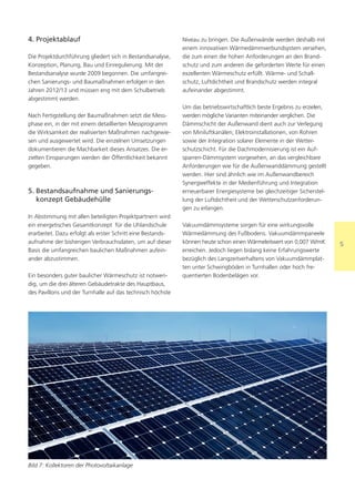 4. Projektablauf                                             Niveau zu bringen. Die Außenwände werden deshalb mit
                                                             einem innovativen Wärmedämmverbundsystem versehen,
Die Projektdurchführung gliedert sich in Bestandsanalyse,    die zum einen die hohen Anforderungen an den Brand-
Konzeption, Planung, Bau und Einregulierung. Mit der         schutz und zum anderen die geforderten Werte für einen
Bestandsanalyse wurde 2009 begonnen. Die umfangrei-          exzellenten Wärmeschutz erfüllt. Wärme- und Schall-
chen Sanierungs- und Baumaßnahmen erfolgen in den            schutz, Luftdichtheit und Brandschutz werden integral
Jahren 2012/13 und müssen eng mit dem Schulbetrieb           aufeinander abgestimmt.
abgestimmt werden.
                                                             Um das betriebswirtschaftlich beste Ergebnis zu erzielen,
Nach Fertigstellung der Baumaßnahmen setzt die Mess-         werden mögliche Varianten miteinander verglichen. Die
phase ein, in der mit einem detaillierten Messprogramm       Dämmschicht der Außenwand dient auch zur Verlegung
die Wirksamkeit der realisierten Maßnahmen nachgewie-        von Miniluftkanälen, Elektroinstallationen, von Rohren
sen und ausgewertet wird. Die einzelnen Umsetzungen          sowie der Integration solarer Elemente in der Wetter-
dokumentieren die Machbarkeit dieses Ansatzes. Die er-       schutzschicht. Für die Dachmodernisierung ist ein Auf-
zielten Einsparungen werden der Öffentlichkeit bekannt       sparren-Dämmsystem vorgesehen, an das vergleichbare
gegeben.                                                     Anforderungen wie für die Außenwanddämmung gestellt
                                                             werden. Hier sind ähnlich wie im Außenwandbereich
                                                             Synergieeffekte in der Medienführung und Integration
5. Bestandsaufnahme und Sanierungs-                          erneuerbarer Energiesysteme bei gleichzeitiger Sicherstel-
   konzept Gebäudehülle                                      lung der Luftdichtheit und der Wetterschutzanforderun-
                                                             gen zu erlangen.
In Abstimmung mit allen beteiligten Projektpartnern wird
ein energetisches Gesamtkonzept für die Uhlandschule         Vakuumdämmsysteme sorgen für eine wirkungsvolle
erarbeitet. Dazu erfolgt als erster Schritt eine Bestands-   Wärmedämmung des Fußbodens. Vakuumdämmpaneele
aufnahme der bisherigen Verbrauchsdaten, um auf dieser       können heute schon einen Wärmeleitwert von 0,007 W/mK        5
Basis die umfangreichen baulichen Maßnahmen aufein-          erreichen. Jedoch liegen bislang keine Erfahrungswerte
ander abzustimmen.                                           bezüglich des Langzeitverhaltens von Vakuumdämmplat-
                                                             ten unter Schwingböden in Turnhallen oder hoch fre-
Ein besonders guter baulicher Wärmeschutz ist notwen-        quentierten Bodenbelägen vor.
dig, um die drei älteren Gebäudetrakte des Hauptbaus,
des Pavillons und der Turnhalle auf das technisch höchste




Bild 7: Kollektoren der Photovoltaikanlage
 