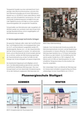 Transparente Fassaden aus einer wärmetechnisch hoch-
    wertigen Holz-/Aluminiumkonstruktion und einer Drei-
    fach-Wärmeschutzverglasung mit einem Wärmedurch-
    lasswert von ca. 0,8 W/m²K nutzen solare Wärme, bieten
    jedoch auch den erforderlichen Sonnenschutz. Die multi-
    funktionale Scheibenkomposition ermöglicht eine opti-
    male Tageslichtnutzung und trägt so zu einer positiven
    Gesamtenergiebilanz der transparenten Fassade bei.

    Schwachstellen wie Wärmebrücken oder mangelnde Luft-
    dichtheit werden von vornherein durch den Einsatz hoch-
    wertiger Bauteilanschlüsse und ein ausgeklügeltes Luft-
    dichtheitskonzept vermieden.



    6. Sanierungskonzept technische Anlagen

    Die gesamten Gebäude sollen neben den hocheffizienten      Bild 8: Neue Wärmeverteilung
    Bau- und Anlagentechniken mit energiesparenden Gerä-
    ten im IT- und Servicebereich ausgestattet werden (PC,     Gebäude. Durch die dezentrale Anordnung werden die
    Peripheriegeräte, Beamer, etc.), um den Gesamtstrombe-     Wärmetransportverluste minimiert und das Niedertempe-
    darf der Schule konsequent zu senken. Um während der       raturheizsystem im Ganzen effizienter. Die eingesetzten
    Ferien und am Wochenende die Schule komplett abschal-      Wärmepumpen beziehen bis zu 75 Prozent der benötig-
    ten zu können, werden die Wärmeversorgungsstränge          ten Wärme aus dem Erdreich. Zur Erschließung der Erd-
6   der Hausmeisterwohnung und der Turnhalle von den           wärme werden Sonden bis zu 100 m abgeteuft. Die
    Strängen der Schule entkoppelt und separat eingerichtet.   Wärme wird mit Hilfe von Speichersystemen mit unter-
                                                               schiedlichen Temperaturniveaus für die einzelnen Ver-
    Der bestehende Erdgaskessel wird stillgelegt und ent-      braucher vorgehalten.
    fernt. Die Wärmebereitstellung übernehmen zukünftig
    hocheffiziente Sole/Wasser-Wärmepumpen. Das neue           Den notwendigen Strom zum Betrieb der Wärmepumpe
    Konzept basiert auf einer dezentralen Energieversorgung    (im Heizkennwert enthalten) erzeugt künftig eine Photo-
    mit an den Verbrauch angepassten Wärmepumpen pro           voltaikanlage mit einer Gesamtfläche von 2.370 m².




    Bild 9: Energiekonzept der Plusenergieschule
 