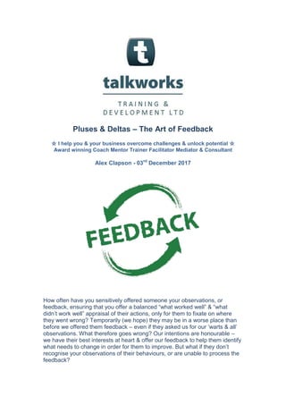 Pluses & Deltas – The Art of Feedback
☆ I help you & your business overcome challenges & unlock potential ☆
Award winning Coach Mentor Trainer Facilitator Mediator & Consultant
Alex Clapson - 03rd
December 2017
How often have you sensitively offered someone your observations, or
feedback, ensuring that you offer a balanced “what worked well” & “what
didn’t work well” appraisal of their actions, only for them to fixate on where
they went wrong? Temporarily (we hope) they may be in a worse place than
before we offered them feedback – even if they asked us for our ‘warts & all’
observations. What therefore goes wrong? Our intentions are honourable –
we have their best interests at heart & offer our feedback to help them identify
what needs to change in order for them to improve. But what if they don’t
recognise your observations of their behaviours, or are unable to process the
feedback?
 