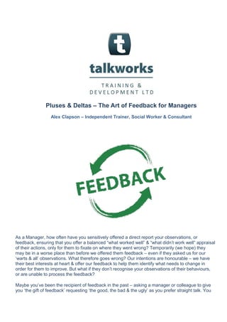 Pluses & Deltas – The Art of Feedback for Managers
Alex Clapson – Independent Trainer, Social Worker & Consultant
As a Manager, how often have you sensitively offered a direct report your observations, or
feedback, ensuring that you offer a balanced “what worked well” & “what didn’t work well” appraisal
of their actions, only for them to fixate on where they went wrong? Temporarily (we hope) they
may be in a worse place than before we offered them feedback – even if they asked us for our
‘warts & all’ observations. What therefore goes wrong? Our intentions are honourable – we have
their best interests at heart & offer our feedback to help them identify what needs to change in
order for them to improve. But what if they don’t recognise your observations of their behaviours,
or are unable to process the feedback?
Maybe you’ve been the recipient of feedback in the past – asking a manager or colleague to give
you ‘the gift of feedback’ requesting ‘the good, the bad & the ugly’ as you prefer straight talk. You
 