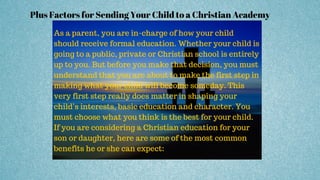 Plus Factors for Sending Your Child to a Christian Academy
As a parent, you are in-charge of how your child
should receive formal education. Whether your child is
going to a public, private or Christian school is entirely
up to you. But before you make that decision, you must
understand that you are about to make the first step in
making what your child will become someday. This
very first step really does matter in shaping your
child’s interests, basic education and character. You
must choose what you think is the best for your child.
If you are considering a Christian education for your
son or daughter, here are some of the most common
benefits he or she can expect:
 