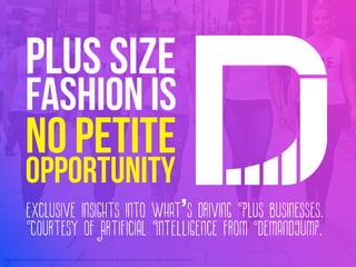 http://skorchmagazine.com/plus-size-fashion-blog/evans-for-uk-plus-size-fashion-week-stylehasnosize/
PLUS SIZE
FASHION IS
NO PETITE
OPPORTUNITY
exclusive insights into what’s driving Plus businesses.
Courtesy of Artificial Intelligence from DemandJump.
 