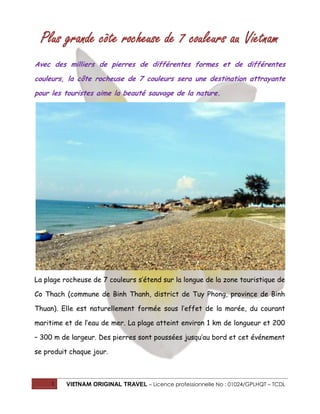 Plus grande côte rocheuse de 7 couleurs au Vietnam
Avec des milliers de pierres de différentes formes et de différentes
couleurs, la côte rocheuse de 7 couleurs sera une destination attrayante
pour les touristes aime la beauté sauvage de la nature.

La plage rocheuse de 7 couleurs s’étend sur la longue de la zone touristique de
Co Thach (commune de Binh Thanh, district de Tuy Phong, province de Binh
Thuan). Elle est naturellement formée sous l’effet de la marée, du courant
maritime et de l’eau de mer. La plage atteint environ 1 km de longueur et 200
– 300 m de largeur. Des pierres sont poussées jusqu’au bord et cet événement
se produit chaque jour.

1

VIETNAM ORIGINAL TRAVEL – Licence professionnelle No : 01024/GPLHQT – TCDL

 