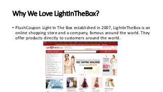 Why We Love LightInTheBox?
• PlushCoupon Light In The Box established in 2007, LightInTheBox is an
online shopping store and a company, famous around the world. They
offer products directly to customers around the world.
 