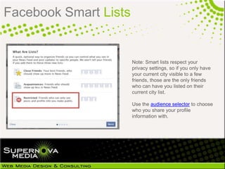 Facebook Smart Lists


                       Note: Smart lists respect your
                       privacy settings, so if you only have
                       your current city visible to a few
                       friends, those are the only friends
                       who can have you listed on their
                       current city list.

                       Use the audience selector to choose
                       who you share your profile
                       information with.
 