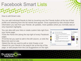 Facebook Smart Lists

How to edit Smart Lists:

You can add individual friends to lists by hovering over the Friends button at the top of their
profile and selecting from the list names that appear. Once organized by lists choose which
information you see from your friends: all updates, most updates (what you normally see) or
only important highlights.
You can also edit your lists or create custom lists right from
your home page:
•Click the Home link (along the top-right of every Facebook
page)
•Find the list you want to edit in the left column, or click the
More link next to Lists
•Select the list you want to edit or click Create a List
•Search for your friends in the search bar at the top of the
page, or add people from the List Suggestions on the right.
 