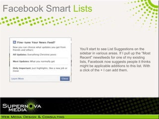 Facebook Smart Lists



                 You’ll start to see List Suggestions on the
                 sidebar in various areas. If I pull up the “Most
                 Recent” newsfeeds for one of my existing
                 lists, Facebook now suggests people it thinks
                 might be applicable additions to this list. With
                 a click of the + I can add them.
 