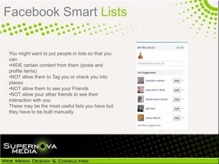 Facebook Smart Lists


You might want to put people in lists so that you
can:
•HIDE certain content from them (posts and
profile items)
•NOT allow them to Tag you or check you into
places
•NOT allow them to see your Friends
•NOT allow your other friends to see their
interaction with you
These may be the most useful lists you have but
they have to be built manually.
 