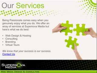 Our Services
Being Passionate comes easy when you
genuinely enjoy what you do. We offer an
array of services at Supernova Media but
here’s what we do best:

•   Web Design & Hosting
•   Consulting
•   Branding
•   Virtual Tours

We know that your success is our success.
Contact Us
 
