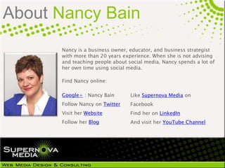About Nancy Bain
      Nancy is a business owner, educator, and business strategist
      with more than 20 years experience. When she is not advising
      and teaching people about social media, Nancy spends a lot of
      her own time using social media.

      Find Nancy online:

      Google+ : Nancy Bain       Like Supernova Media on
      Follow Nancy on Twitter    Facebook
      Visit her Website          Find her on LinkedIn
      Follow her Blog            And visit her YouTube Channel
 
