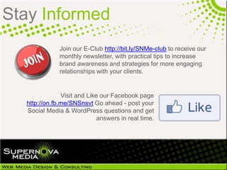 Stay Informed
                  Join our E-Club http://bit.ly/SNMe-club to receive our
                  monthly newsletter, with practical tips to increase
                  brand awareness and strategies for more engaging
                  relationships with your clients.


                   Visit and Like our Facebook page
 http://on.fb.me/KFujSu Go ahead - post your Social
  Media & WordPress questions and get answers in
                                           real time.
 