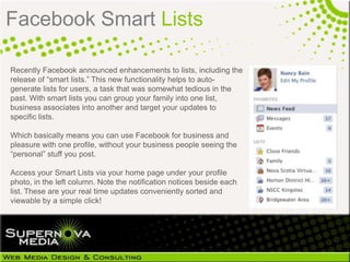 Facebook Smart Lists

Recently Facebook announced enhancements to lists, including the
release of “smart lists.” This new functionality helps to auto-
generate lists for users, a task that was somewhat tedious in the
past. With smart lists you can group your family into one
list, business associates into another and target your updates to
specific lists.

Which basically means you can use Facebook for business and
pleasure with one profile, without your business people seeing the
“personal” stuff you post.

Access your Smart Lists via your home page under your profile
photo, in the left column. Note the notification notices beside each
list. These are your real time updates conveniently sorted and
viewable by a simple click!
 