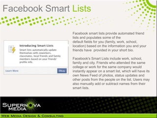 Facebook Smart Lists

               Facebook smart lists provide automated friend
               lists and populates some of the
               default fields for you
               (family, work, school, location) based on the
               information you and your friends have provided in
               your short bio.

               Facebook's Smart Lists include
               work, school, family and city. Friends who
               attended the same college or work for the same
               company would instantly appear on a smart
               list, which will have its own News Feed of
               photos, status updates and other posts from the
               people on the list. Users may also manually add
               or subtract names from their smart lists.
 