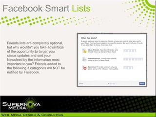 Facebook Smart Lists


 Friends lists are completely
 optional, but why wouldn't you take
 advantage of the opportunity to target
 your status updates and sort your
 Newsfeed by the information most
 important to you? Friends added to
 the following 3 categories will NOT be
 notified by Facebook.
 