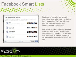 Facebook Smart Lists

                   For those of you who had already
                   spent time organizing your friends in to
                   lists - no worries! They are still
                   there, and you can merge them with
                   Facebook's new default lists.

                   Perhaps you'd like to share a personal
                   story with your family - without also
                   telling all your co-workers. Target your
                   status updates to specific lists - post
                   an update that only Close Friends can
                   see.
 