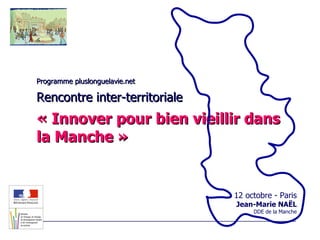 Programme pluslonguelavie.net Rencontre inter-territoriale « Innover pour bien vieillir dans la Manche » 12 octobre - Paris Jean-Marie NAËL DDE de la Manche 