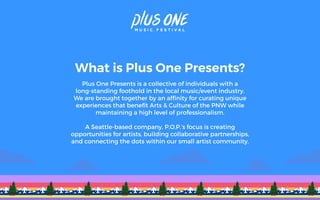 What is Plus One Presents?
Plus One Presents is a collective of individuals with a
long-standing foothold in the local music/event industry.
We are brought together by an afﬁnity for curating unique
experiences that beneﬁt Arts & Culture of the PNW while
maintaining a high level of professionalism.
A Seattle-based company, P.O.P.’s focus is creating
opportunities for artists, building collaborative partnerships,
and connecting the dots within our small artist community.
 