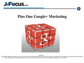 Plus One Google+ Marketing
Disclaimer
Social Media Marketing changes daily and many factors will be important in determining your actual results and no guarantees are made that you will achieve results similar to
ours or anybody else’s, in fact no guarantees are made that you will achieve any results from our ideas and techniques in our material.
 