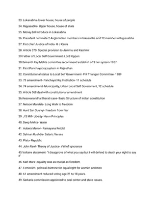 23. Lokasabha- lower house, house of people
24. Rajyasabha- Upper house, house of state
25. Money bill introduce in Lokasabha
26. President nominate 2 Anglo Indian members in lokasabha and 12 member in Rajyasabha
27. Fist chief Justice of India- H J Kania
28. Article 370- Special provision to Jammu and Kashmir
29.Father of Local Self Government- Lord Rippon
30.Belvanth Ray Mehta committee recommend establish of 3 tier system-1957
31. First Panchayat raj system in Rajasthan
32. Constitutional status to Local Self Government- P K Thungan Committee- 1989
33. 73 amendment- Panchayat Raj Institution- 11 schedule
34. 74 amendmend- Municipality, Urban Local Self Government, 12 schedule
35. Article 368 deal with constitutional amendment
36.Kesavanandha Bharati case- Basic Structure of Indian constitution
37. Nelson Mandela- Long Walk to freedom
38. Aunt San Suu kyi- freedom from fear
39. J S Mill- Liberty- Harm Principles
40. Deep Mehta- Water
41. Aubery Menon- Ramayana Retold
42. Salman Rushdie- Sataric Verses
43. Plato- Republic
44. John Rawl- Theory of Justice- Veil of Ignorance
45.Voltaire statement- ''I disapprove of what you say but I will defend to death your right to say
it''
46. Karl Marx- equality was as crucial as freedom
47. Feminism- political doctrine for equal right for women and men
48. 61 amendment reduced voting age 21 to 18 years.
49. Sarkaria commission appointed to deal center and state issues.
 