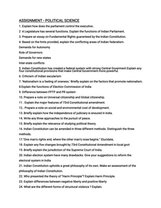 ASSIGNMENT - POLITICAL SCIENCE
1. Explain how does the parliament control the executive..
2 A Legislature has several functions. Explain the functions of lndian Parliament.
3. Prepare an essay on Fundamental Rights guaranteed by the Indian Constitution.
4. Based on the hints provided, explain the conflicting areas of Indian federalism.
Demands for Autonomy
Role of Governors
Demands for new states
Inter-state conflicts
5. Indian Constitution has crealed a federal system with strong Central Goverment Explain any
four constitutional provisions that make Central Government more powerful.
6. Criticism of Indian secularism
7. 'Nationalism is a feeling of oneness.' Briefly explain on the factors that promote nationalism.
8.Explain the functions of Election Commission of India
9. Difference between FPTP and PR system
10. Prepare a note on Universal citizenship and Global citizenship.
11 . Explain the major features of 73rd Constitutional amendment.
12.. Prepare a note on social and environmental cost of development.
13. Briefly explain how the independence of judiciary is ensured in India.
14. Write any three approaches to the pursuit of peace.
15. Briefly explain the relevance of studying political theory.
16. Indian Constitution can be amended in three different methods. Distinguish the three
methods.
17."One man's rights end, where the other man's nose begins." Elucidate,
18. Explain any five changes brought by 73rd Constitutional Amendment in local govt
19. Briefly explain the jurisdiction of the Supreme Court of India.
20. Indian election system have many drawbacks. Give your suggestions to reform the
electoral system in India
21. Indian Constitution upholds a great philosophy of its own. Make an assessment of the
philosophy of Indian Constitution.
22. Who presented the theory of "Harm Principle"? Explain Harm Principle.
23. Explain differences between negative liberty and positive liberty
24. What are the different forms of structural violence ? Explain.
 
