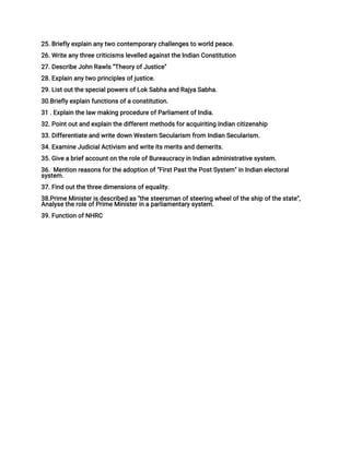25. Briefly explain any two contemporary challenges to world peace.
26. Write any three criticisms levelled against the Indian Constitution
27. Describe John Rawls “Theory of Justice"
28. Explain any two principles of justice.
29. List out the special powers of Lok Sabha and Rajya Sabha.
30.Briefly explain functions of a constitution.
31 . Explain the law making procedure of Parliament of India.
32. Point out and explain the different methods for acquiriting Indian citizenship
33. Differentiate and write down Western Secularism from Indian Secularism.
34. Examine Judicial Activism and write its merits and demerits.
35. Give a brief account on the role of Bureaucracy in Indian administrative system.
36. Mention reasons for the adoption of "First Past the Post System" in Indian electoral
system.
37. Find out the three dimensions of equality.
38.Prime Minister is described as "the steersman of steering wheel of the ship of the state",
Analyse the role of Prime Minister in a parliamentary system.
39. Function of NHRC
 