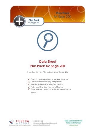 Data Sheet
Plus Pack for Sage 200
A collection of 75+ addons for Sage 200
Over 75 individual addons to enhance Sage 200
Control Panel allows easy configuration
Includes stock code aliasing functionality
Retail stock transfers via a transit location
Save, allocate, despatch and invoice sales orders in
one go
 