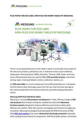PLUS POINT FOR ESD LABS: AFM-PLUS ESD WORK TABLES BY MESSUNG.
There’s no escaping electronics in the modern world. In practically every aspect of
life and across industry, electronics rule. In industrial sectors such as Defence,
Automotive, Pharmaceutical, FMCG, Education, Telecom, EMS, Power and many
more, ESD protected areas are used for R&D, PCB assembly services, end-of-line
testing, repair, training & didactic centres, calibration stations, etc.
An ESD work table is a crucial component of any ESD protected area. It dissipates
harmful electro-static discharges away from the user and minimises damage to
the critical components and sensitive electronic assemblies being produced or
tested.
Messung AFM-PLUS ESD Work Tables
Messung is a trusted ESD products manufacturer in India, offering a range of ESD-
safe products that includes innovative, modular & customized laboratory
furniture systems designed to improve efficiency and enhance safety while
offering user comfort. With their passion and ongoing commitment to indigenous
innovation, Messung has designed and developed the AFM-PLUS series of Mild
Steel ESD work stations that assure electrostatic discharge protection especially
when using precision electronic components. AFM-PLUS tables deliver unmatched
 