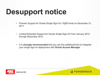 Desupport notice
•  Premier Support for Oracle Single Sign-On 10gR3 ends on December 31,
2011
•  Limited Extended Support for Oracle Single Sign-On from January 2012
through December 2012
•  It is strongly recommended that you use this additional time to integrate
your single sign-on deployment with Oracle Access Manager

www.axi.be

 