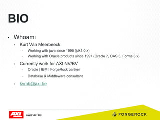 BIO
• 

Whoami
• 

Kurt Van Meerbeeck
• 
• 

• 

Working with java since 1996 (jdk1.0.x)
Working with Oracle products since 1997 (Oracle 7, OAS 3, Forms 3.x)

Currently work for AXI NV/BV
• 
• 

• 

Oracle | IBM | ForgeRock partner
Database & Middleware consultant

kvmb@axi.be

www.axi.be

 
