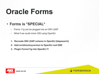 Oracle Forms
•  Forms is *SPECIAL*
-  Forms 11g can be plugged into an OID LDAP
-  What if we could mimic OID using OpenDJ
1.  Recreate OID LDAP schema in OpenDJ (ldapsearch)
2.  Add orcldirectoryversion to OpenDJ root DSE
3.  Plugin Forms11g into OpenDJ !!!

www.axi.be

 