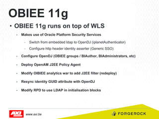 OBIEE 11g
•  OBIEE 11g runs on top of WLS
-  Makes use of Oracle Platform Security Services
-  Switch from embedded ldap to OpenDJ (iplanetAuthenticator)
-  Configure http header identity asserter (Generic SSO)
-  Configure OpenDJ (OBIEE groups / BIAuthor, BIAdministrators, etc)
-  Deploy OpenAM J2EE Policy Agent
-  Modify OIBIEE analytics war to add J2EE filter (redeploy)
-  Resync identity GUID attribute with OpenDJ
-  Modify RPD to use LDAP in initialisation blocks

www.axi.be

 