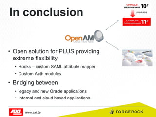 In conclusion

•  Open solution for PLUS providing
extreme flexibility
•  Hooks – custom SAML attribute mapper
•  Custom Auth modules

•  Bridging between
•  legacy and new Oracle applications
•  Internal and cloud based applications
www.axi.be

 