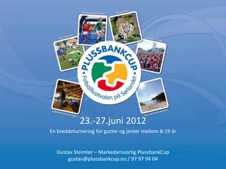 23.-27.juni 2012
En breddeturnering for gutter og jenter mellom 8-19 år


  Gustav Steimler – Markedansvarlig PlussbankCup
      gustav@plussbankcup.no / 97 97 94 04
 