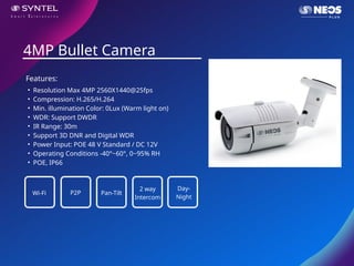 • Resolution Max 4MP 2560X1440@25fps
• Compression: H.265/H.264
• Min. illumination Color: 0Lux (Warm light on)
• WDR: Support DWDR
• IR Range: 30m
• Support 3D DNR and Digital WDR
• Power Input: POE 48 V Standard / DC 12V
• Operating Conditions -40°~60°, 0~95% RH
• POE, IP66
4MP Bullet Camera
Features:
Wi-Fi P2P Pan-Tilt
2 way
Intercom
Day-
Night
 