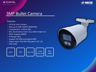 • All time color Camera
• Max Up to 3MP 2304X1296@20fps
• Compression: H.265/H.264
• Min. illumination Color: 0Lux (Warm light on)
• WDR: Support DWDR
• IR Range: 20m
• Support 3D DNR and Digital WDR
• Power Input: POE 48 V Standard / DC 12V
• POE, IP66
3MP Bullet Camera
Features:
Wi-Fi P2P Pan-Tilt
2 way
Intercom
Day-
Night
 